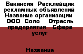 Вакансия  Расклейщик рекламных объявлений › Название организации ­ ООО “Соло“ › Отрасль предприятия ­ Сфера услуг › Название вакансии ­ Расклейщик объявлений › Место работы ­ Преображенская площадь › Минимальный оклад ­ 25 000 › Максимальный оклад ­ 40 000 › Возраст от ­ 16 › Возраст до ­ 60 - Московская обл., Москва г. Работа » Вакансии   